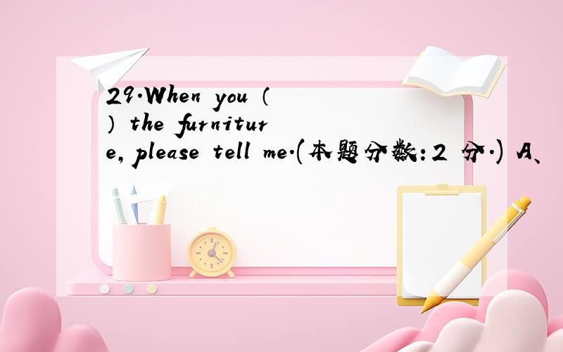 29.When you （ ） the furniture,please tell me.(本题分数：2 分.) A、