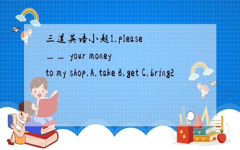 三道英语小题1.please__ your money to my shop.A.take B,get C.bring2