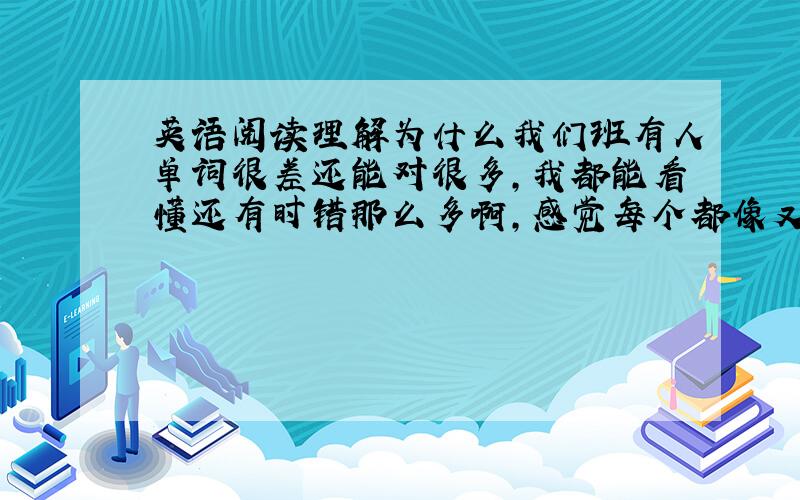 英语阅读理解为什么我们班有人单词很差还能对很多,我都能看懂还有时错那么多啊,感觉每个都像又都不像的,怎么办啊