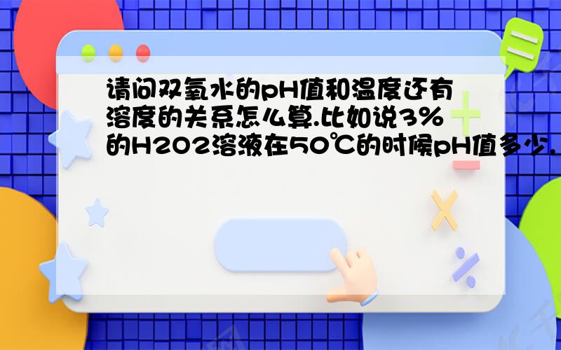 请问双氧水的pH值和温度还有溶度的关系怎么算.比如说3％的H2O2溶液在50℃的时候pH值多少.