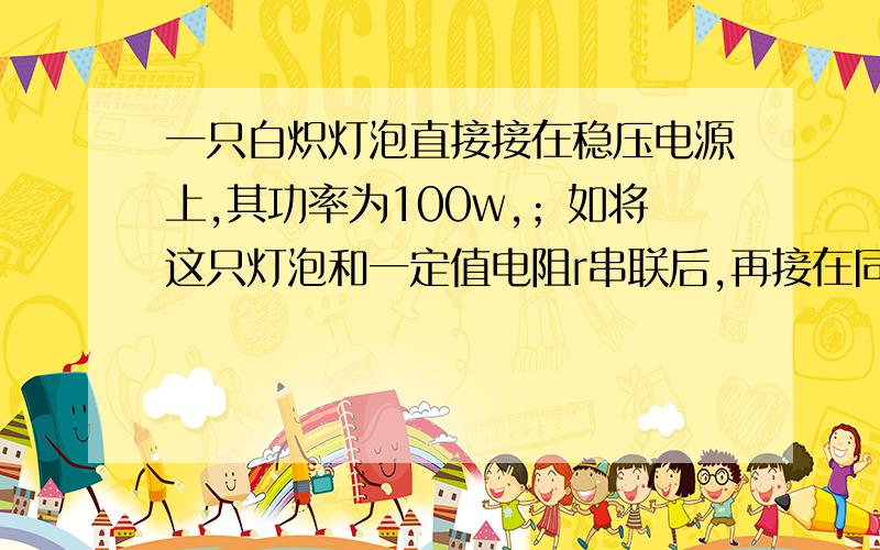 一只白炽灯泡直接接在稳压电源上,其功率为100w,；如将这只灯泡和一定值电阻r串联后,再接在同一电源上,