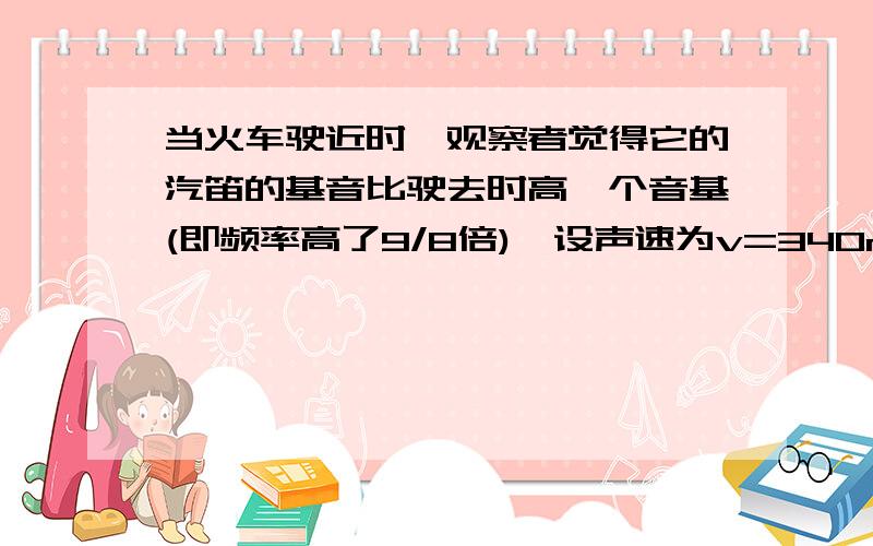 当火车驶近时,观察者觉得它的汽笛的基音比驶去时高一个音基(即频率高了9/8倍),设声速为v=340m/s,求火车速