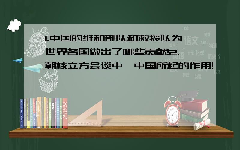 1.中国的维和部队和救援队为世界各国做出了哪些贡献!2.朝核立方会谈中,中国所起的作用!