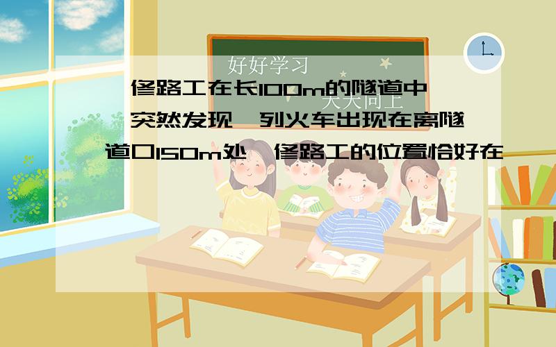 一修路工在长100m的隧道中,突然发现一列火车出现在离隧道口150m处,修路工的位置恰好在