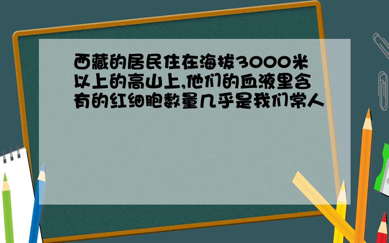 西藏的居民住在海拔3000米以上的高山上,他们的血液里含有的红细胞数量几乎是我们常人