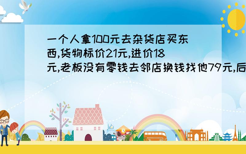 一个人拿100元去杂货店买东西,货物标价21元,进价18元,老板没有零钱去邻店换钱找他79元,后