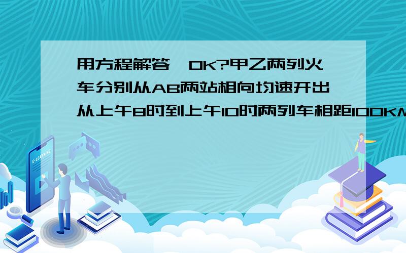 用方程解答,OK?甲乙两列火车分别从AB两站相向均速开出从上午8时到上午10时两列车相距100KM到11时辆车又相聚10