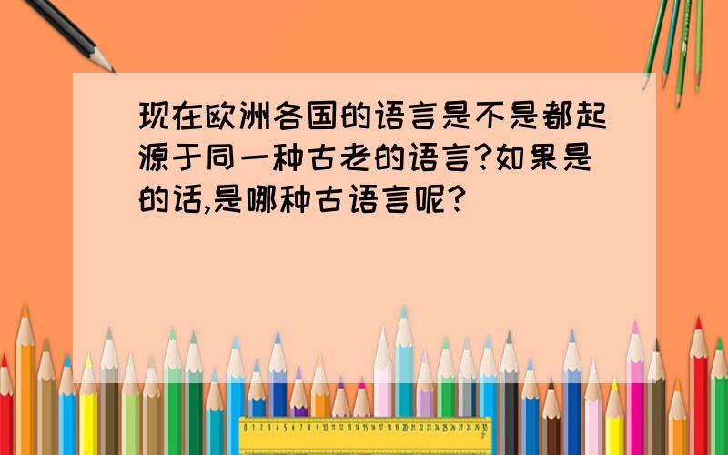 现在欧洲各国的语言是不是都起源于同一种古老的语言?如果是的话,是哪种古语言呢?