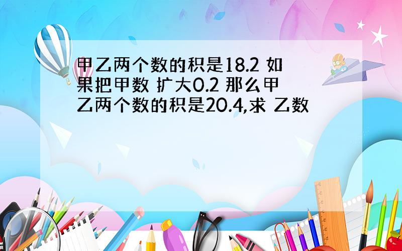 甲乙两个数的积是18.2 如果把甲数 扩大0.2 那么甲乙两个数的积是20.4,求 乙数