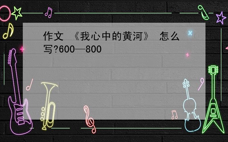 作文 《我心中的黄河》 怎么写?600—800