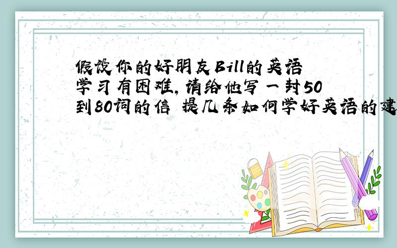 假设你的好朋友Bill的英语学习有困难,请给他写一封50到80词的信 提几条如何学好英语的建议