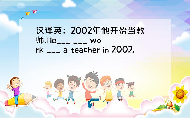 汉译英：2002年他开始当教师.He___ ___ work ___ a teacher in 2002.