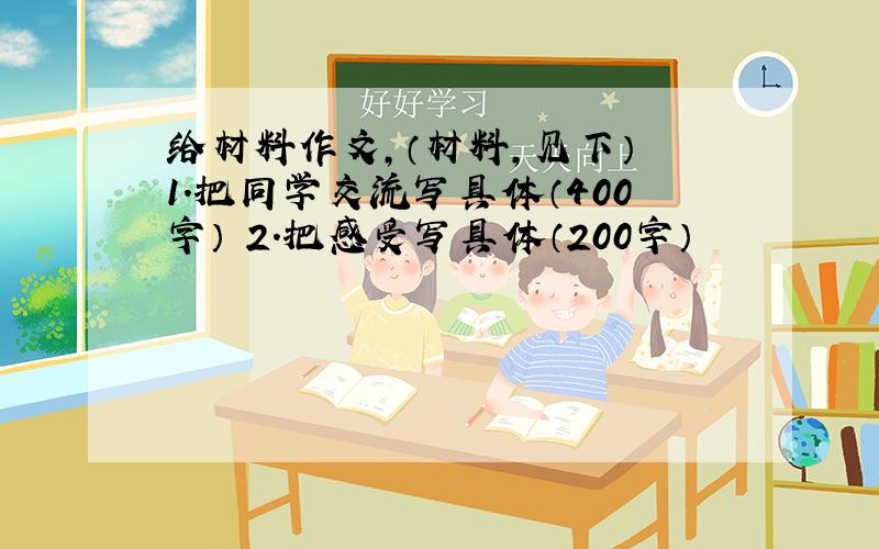 给材料作文,（材料,见下） 1.把同学交流写具体（400字） 2.把感受写具体（200字）