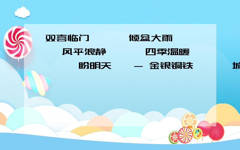 双喜临门——— 倾盆大雨——— 风平浪静——— 四季温暖———盼明天——- 金银铜铁——— 城市名