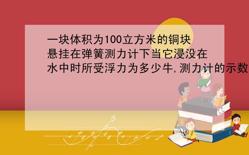 一块体积为100立方米的铜块悬挂在弹簧测力计下当它浸没在水中时所受浮力为多少牛,测力计的示数比空气中减