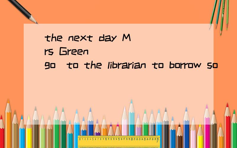 the next day Mrs Green ___ (go)to the librarian to borrow so