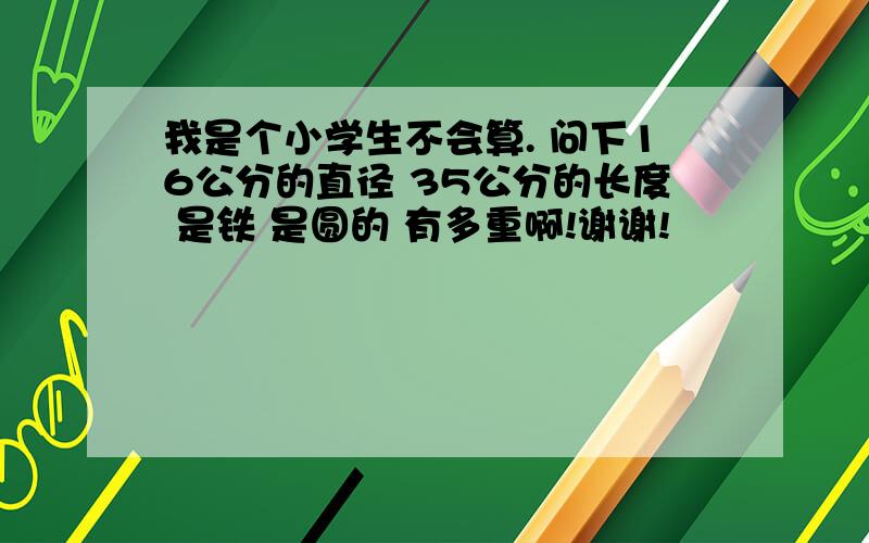 我是个小学生不会算. 问下16公分的直径 35公分的长度 是铁 是圆的 有多重啊!谢谢!