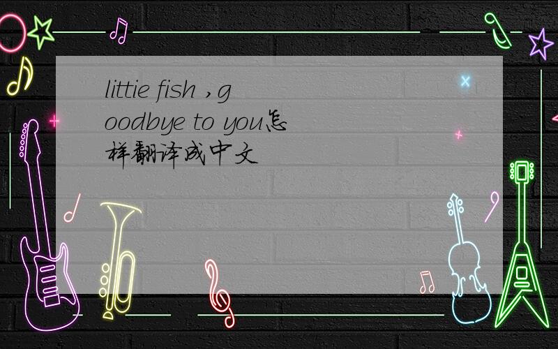 littie fish ,goodbye to you怎样翻译成中文