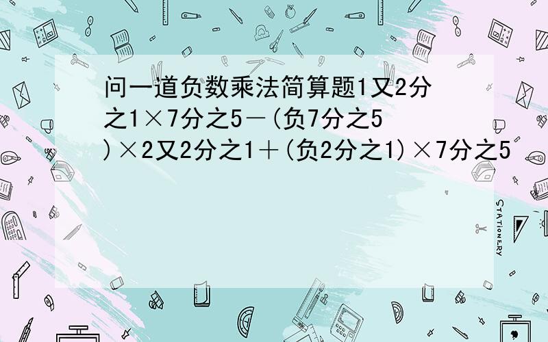 问一道负数乘法简算题1又2分之1×7分之5－(负7分之5)×2又2分之1＋(负2分之1)×7分之5