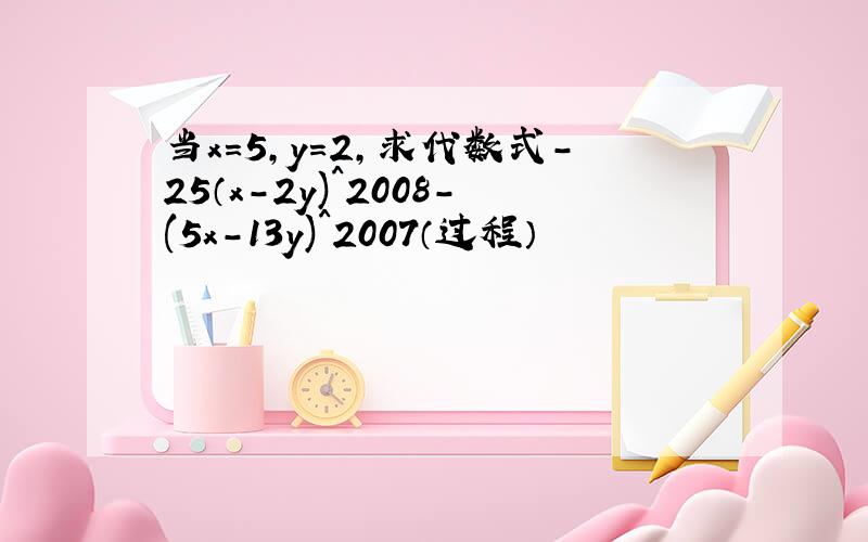 当x＝5,y＝2,求代数式－25（x－2y)^2008－(5x-13y)^2007（过程）