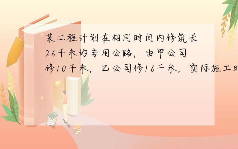 某工程计划在相同时间内修筑长26千米的专用公路，由甲公司修10千米，乙公司修16千米，实际施工时，甲、乙两公司都精心安排