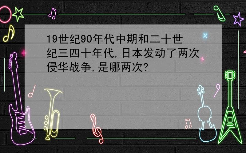 19世纪90年代中期和二十世纪三四十年代,日本发动了两次侵华战争,是哪两次?