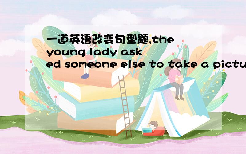 一道英语改变句型题,the young lady asked someone else to take a pictur