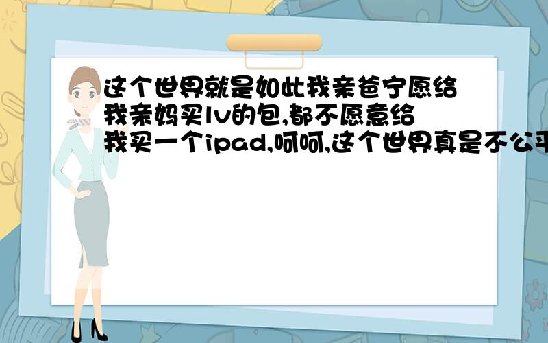 这个世界就是如此我亲爸宁愿给我亲妈买lv的包,都不愿意给我买一个ipad,呵呵,这个世界真是不公平.