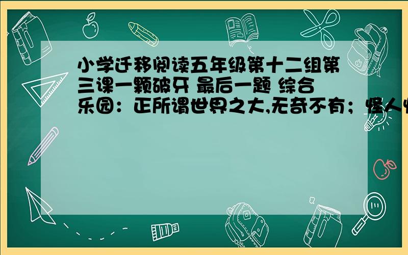 小学迁移阅读五年级第十二组第三课一颗破牙 最后一题 综合乐园：正所谓世界之大,无奇不有；怪人怪事,古来有之.出了文中提到