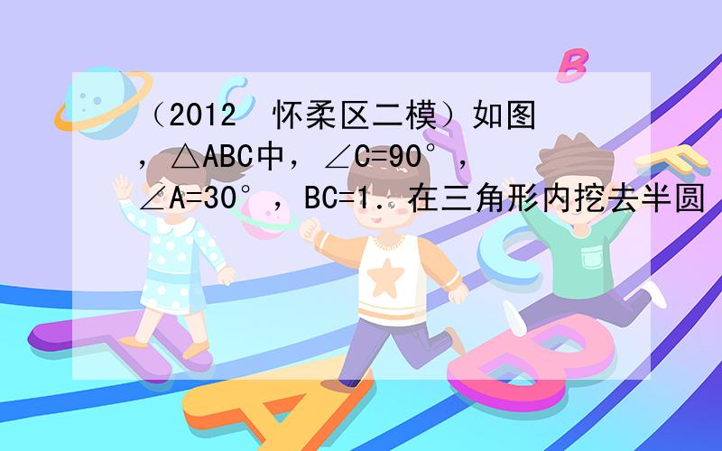 （2012•怀柔区二模）如图，△ABC中，∠C=90°，∠A=30°，BC=1．在三角形内挖去半圆（圆心O在边AC上，半