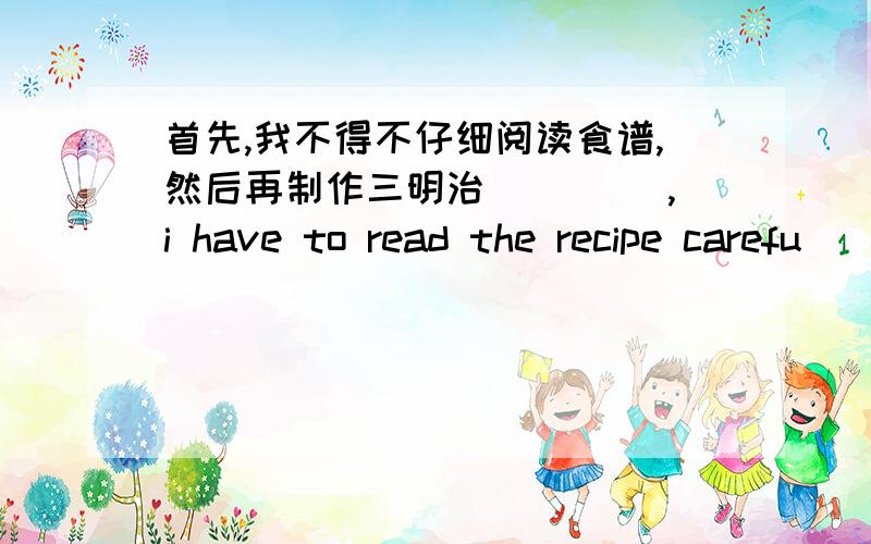 首先,我不得不仔细阅读食谱,然后再制作三明治 ____,i have to read the recipe carefu