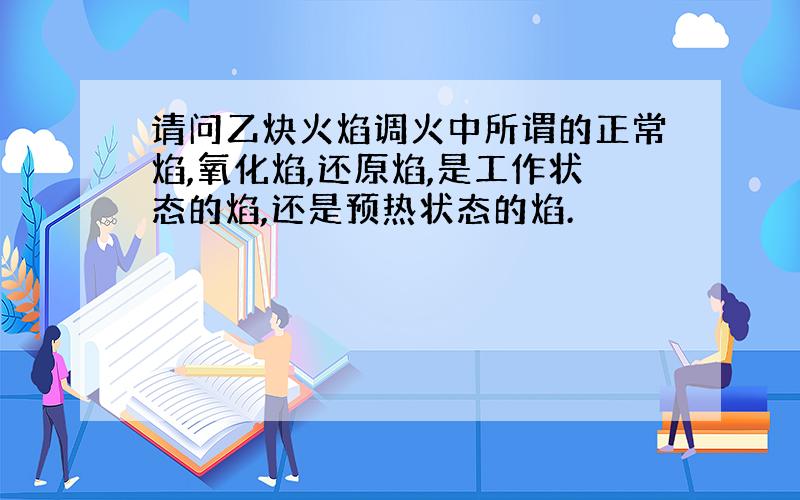 请问乙炔火焰调火中所谓的正常焰,氧化焰,还原焰,是工作状态的焰,还是预热状态的焰.