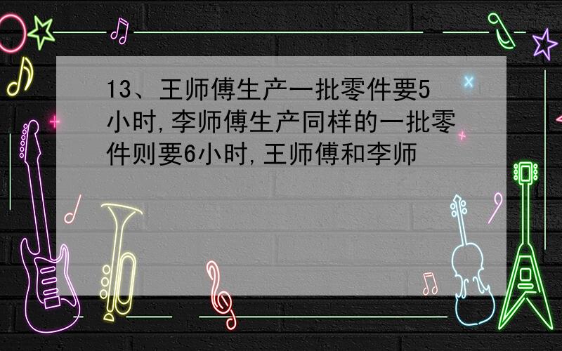 13、王师傅生产一批零件要5小时,李师傅生产同样的一批零件则要6小时,王师傅和李师