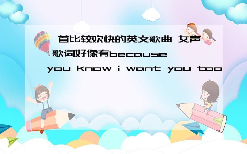 一首比较欢快的英文歌曲 女声 歌词好像有because you know i want you too