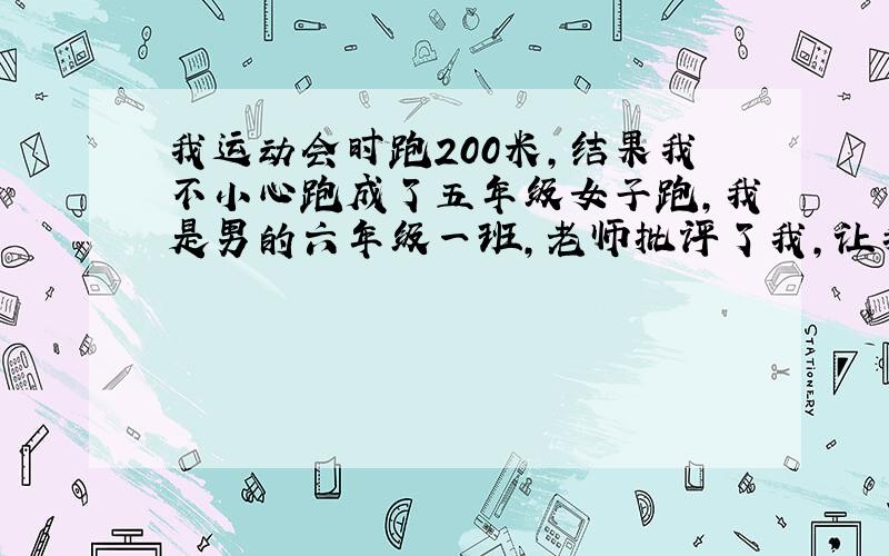 我运动会时跑200米，结果我不小心跑成了五年级女子跑，我是男的六年级一班，老师批评了我,让我写检讨书