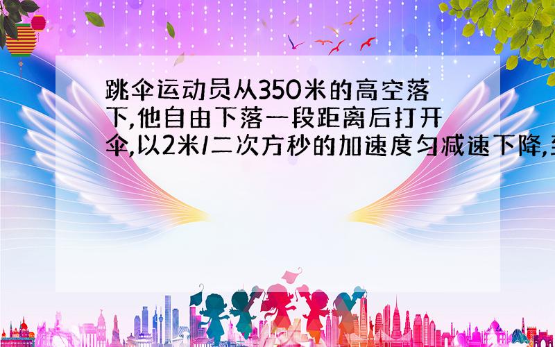 跳伞运动员从350米的高空落下,他自由下落一段距离后打开伞,以2米/二次方秒的加速度匀减速下降,到达地面上的速度为4米/