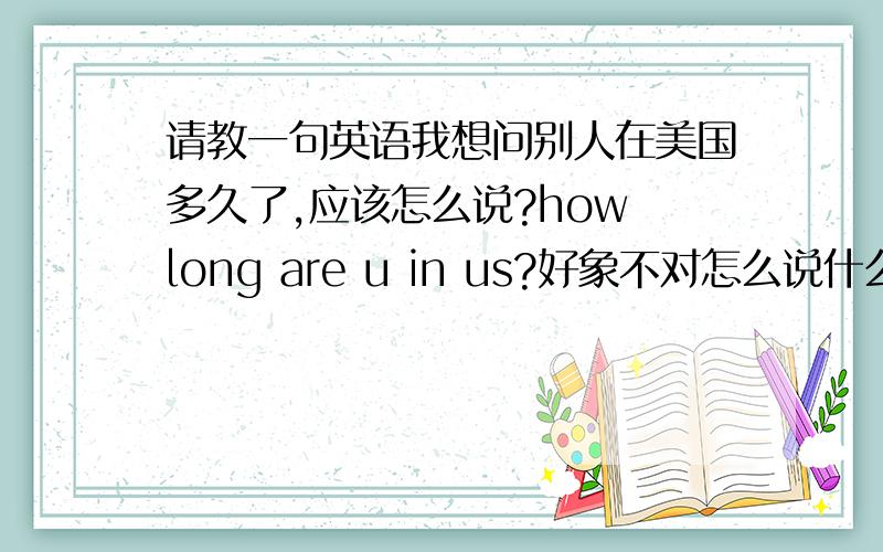 请教一句英语我想问别人在美国多久了,应该怎么说?how long are u in us?好象不对怎么说什么的都有呢说法