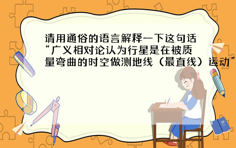 请用通俗的语言解释一下这句话“广义相对论认为行星是在被质量弯曲的时空做测地线（最直线）运动”,或者解释一下爱因斯坦在广义