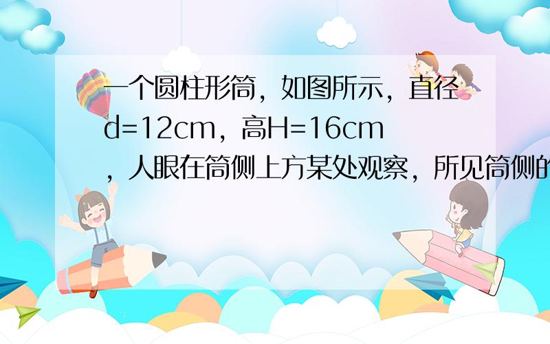 一个圆柱形筒，如图所示，直径d=12cm，高H=16cm，人眼在筒侧上方某处观察，所见筒侧的深度为h=9cm，当简中装满