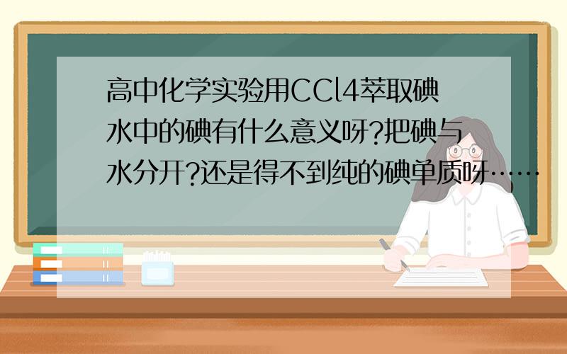 高中化学实验用CCl4萃取碘水中的碘有什么意义呀?把碘与水分开?还是得不到纯的碘单质呀……