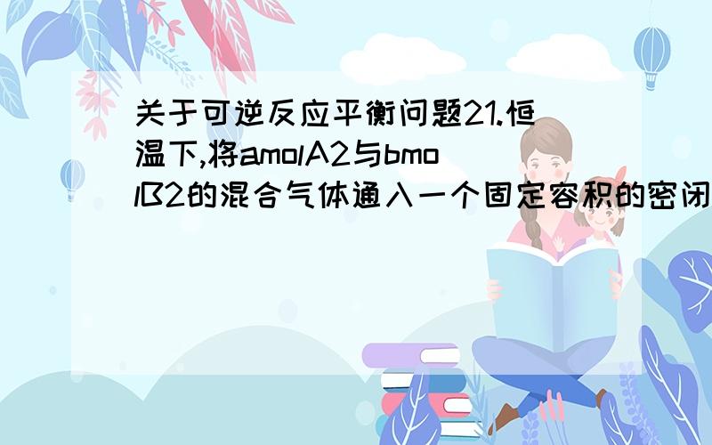 关于可逆反应平衡问题21.恒温下,将amolA2与bmolB2的混合气体通入一个固定容积的密闭容器中,发生如下反应A2（