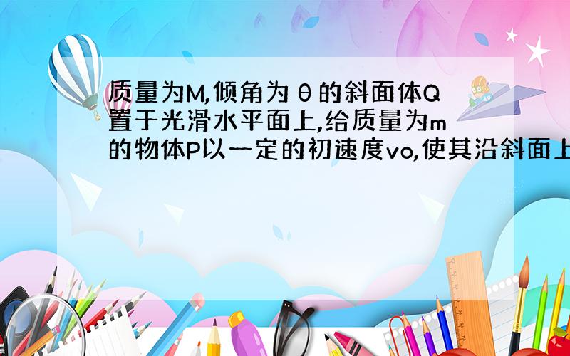 质量为M,倾角为θ的斜面体Q置于光滑水平面上,给质量为m的物体P以一定的初速度vo,使其沿斜面上滑,如...