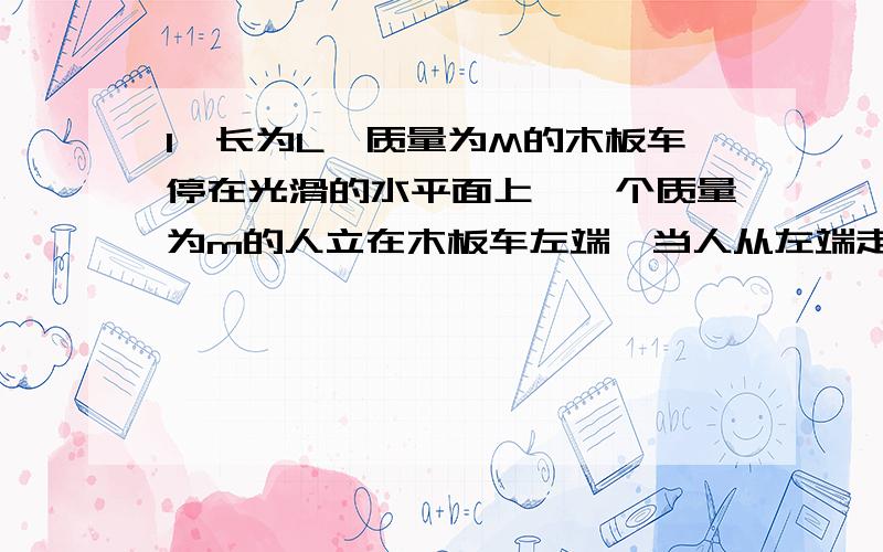 1、长为L,质量为M的木板车停在光滑的水平面上,一个质量为m的人立在木板车左端,当人从左端走到右端的过程中,木板车和人对