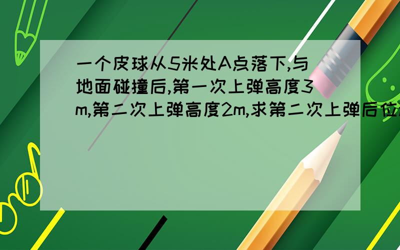 一个皮球从5米处A点落下,与地面碰撞后,第一次上弹高度3m,第二次上弹高度2m,求第二次上弹后位移和路程.