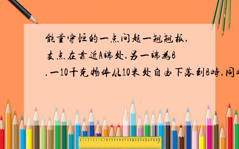 能量守恒的一点问题一翘翘板,支点在靠近A端处,另一端为B.一10千克物体从10米处自由下落到B时,同时10千克的物体（在