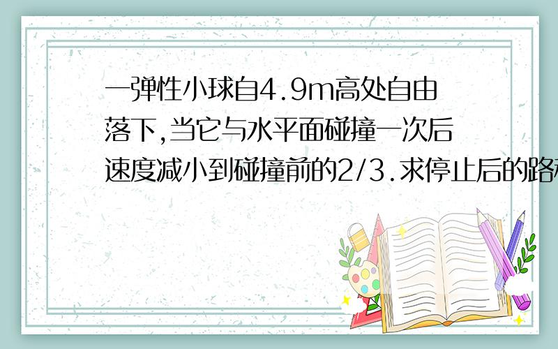 一弹性小球自4.9m高处自由落下,当它与水平面碰撞一次后速度减小到碰撞前的2/3.求停止后的路程