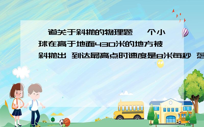 一道关于斜抛的物理题 一个小球在高于地面430米的地方被斜抛出 到达最高点时速度是8米每秒 落地后水平运动了80米 求竖