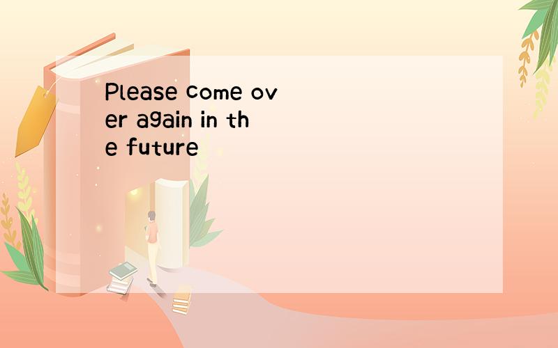 Please come over again in the future