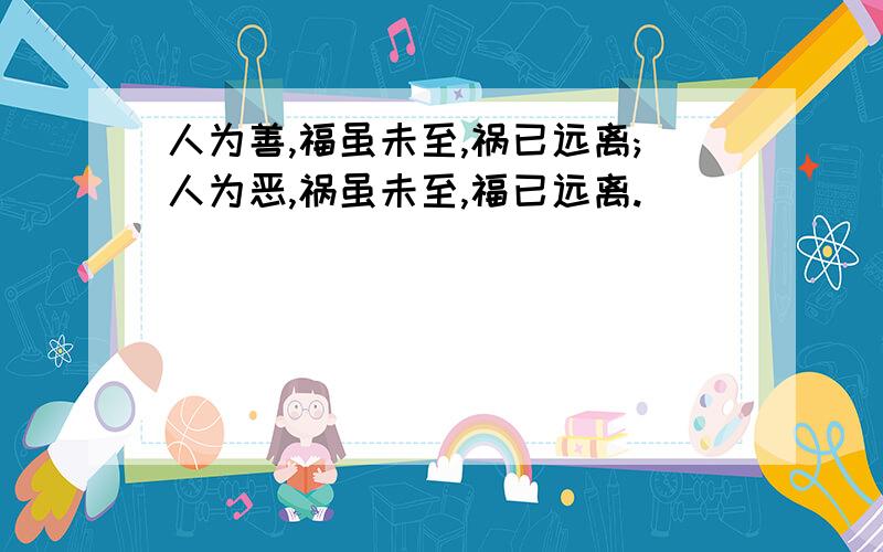 人为善,福虽未至,祸已远离;人为恶,祸虽未至,福已远离.