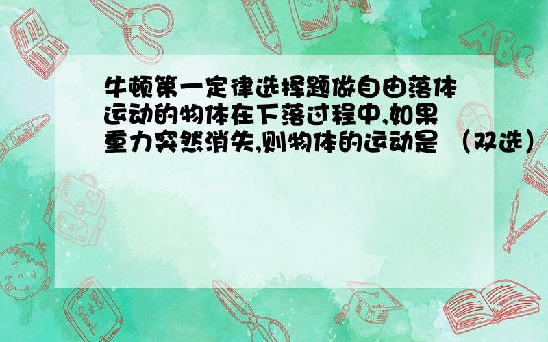 牛顿第一定律选择题做自由落体运动的物体在下落过程中,如果重力突然消失,则物体的运动是 （双选）.A．浮在空中静止.B．仍